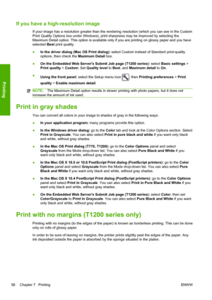 Page 66If you have a high-resolution image
If your image has a resolution greater than the rendering resolution (which you can see in the Custom
Print Quality Options box under Windows), print sharpness may be improved by selecting the
Maximum Detail option. This option is available only if you are printing on glossy paper and you have
selected Best print quality.
●In the driver dialog (Mac OS Print dialog): select Custom instead of Standard print-quality
options, then check the Maximum Detail box.
●On the...