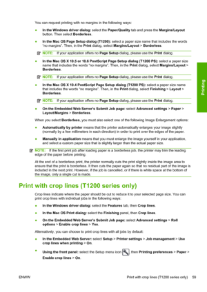 Page 67You can request printing with no margins in the following ways:
●In the Windows driver dialog: select the Paper/Quality tab and press the Margins/Layout
button. Then select Borderless.
●In the Mac OS Page Setup dialog (T1200): select a paper size name that includes the words
“no margins”. Then, in the Print dialog, select Margins/Layout > Borderless.
NOTE:If your application offers no Page Setup dialog, please use the Print dialog.
●In the Mac OS X 10.5 or 10.6 PostScript Page Setup dialog (T1200 PS):...