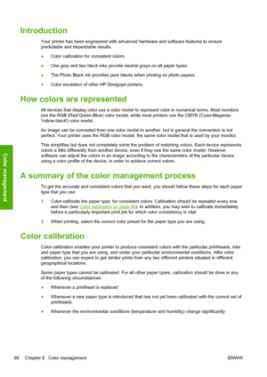 Page 74Introduction
Your printer has been engineered with advanced hardware and software features to ensure
predictable and dependable results.
●Color calibration for consistent colors.
●One gray and two black inks provide neutral grays on all paper types.
●The Photo Black ink provides pure blacks when printing on photo papers.
●Color emulation of other HP Designjet printers.
How colors are represented
All devices that display color use a color model to represent color in numerical terms. Most monitors
use the...