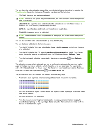 Page 75You can check the color calibration status of the currently loaded paper at any time by pressing the
View information key on the front panel. The status may be one of the following:
●PENDING: the paper has not been calibrated.
NOTE:Whenever you update the printers firmware, the color calibration status of all papers is
reset to PENDING.
●OBSOLETE: the paper has been calibrated, but the calibration is now out of date because a
printhead has been replaced, and should be repeated.
●DONE: the paper has been...