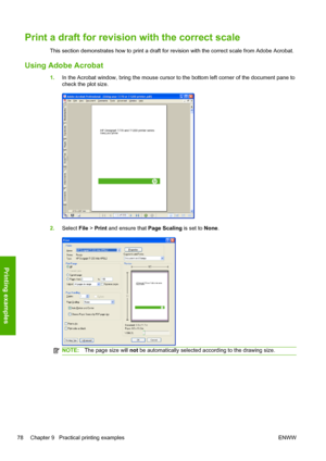 Page 86Print a draft for revision with the correct scale
This section demonstrates how to print a draft for revision with the correct scale from Adobe Acrobat.
Using Adobe Acrobat
1.In the Acrobat window, bring the mouse cursor to the bottom left corner of the document pane to
check the plot size.
2.Select File > Print and ensure that Page Scaling is set to None.
NOTE:The page size will not be automatically selected according to the drawing size.
78 Chapter 9   Practical printing examples ENWW
Printing examples
 