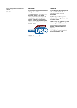 Page 2© 2009 Hewlett-Packard Development
Company, L.P.
2nd editionLegal notices
The information contained herein is subject
to change without notice.
The only warranties for HP Products and
services are set forth in the express
warranty statement accompanying such
products and services. Nothing herein
should be construed as constituting an
additional warranty. HP shall not be liable
for technical or editorial errors or omissions
contained herein.
USB 2.0 high-speed certified.Trademarks
Adobe®, Acrobat®, Adobe...