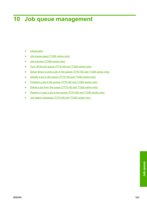 Page 11110 Job queue management
●Introduction
●
Job queue page (T1200 series only)
●
Job preview (T1200 series only)
●
Turn off the job queue (T770 HD and T1200 series only)
●
Select when to print a job in the queue (T770 HD and T1200 series only)
●
Identify a job in the queue (T770 HD and T1200 series only)
●
Prioritize a job in the queue (T770 HD and T1200 series only)
●
Delete a job from the queue (T770 HD and T1200 series only)
●
Reprint or copy a job in the queue (T770 HD and T1200 series only)
●
Job status...