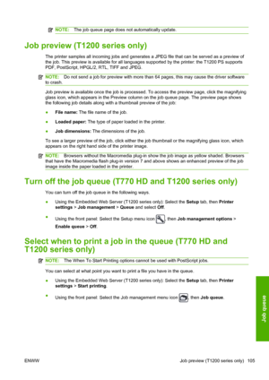 Page 113NOTE:The job queue page does not automatically update.
Job preview (T1200 series only)
The printer samples all incoming jobs and generates a JPEG file that can be served as a preview of
the job. This preview is available for all languages supported by the printer: the T1200 PS supports
PDF, PostScript, HPGL/2, RTL, TIFF and JPEG.
NOTE:Do not send a job for preview with more than 64 pages, this may cause the driver software
to crash.
Job preview is available once the job is processed. To access the...