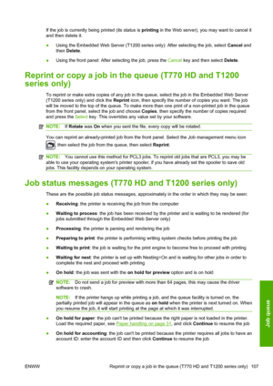 Page 115If the job is currently being printed (its status is printing in the Web server), you may want to cancel it
and then delete it.
●Using the Embedded Web Server (T1200 series only): After selecting the job, select Cancel and
then Delete.
●Using the front panel: After selecting the job, press the Cancel key and then select Delete.
Reprint or copy a job in the queue (T770 HD and T1200
series only)
To reprint or make extra copies of any job in the queue, select the job in the Embedded Web Server
(T1200 series...