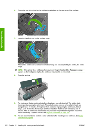 Page 1306.Ensure the end of the blue handle catches the wire loop on the near side of the carriage.
7.Lower the handle to rest on the carriage cover.
When all the printheads have been inserted correctly and are accepted by the printer, the printer
beeps.
NOTE:If the printer does not beep when you insert the printhead and the Replace message
appears on the front-panel display, the printhead may need to be reinserted.
8.Close the window.
9.The front-panel display confirms that all printheads are correctly...