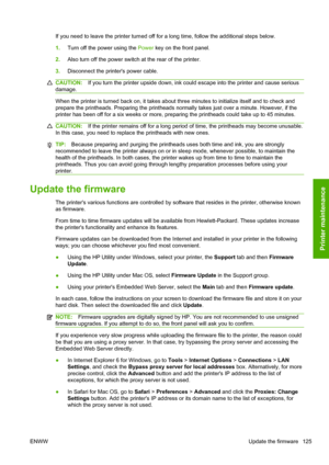 Page 133If you need to leave the printer turned off for a long time, follow the additional steps below.
1.Turn off the power using the Power key on the front panel.
2.Also turn off the power switch at the rear of the printer.
3.Disconnect the printers power cable.
CAUTION:If you turn the printer upside down, ink could escape into the printer and cause serious
damage.
When the printer is turned back on, it takes about three minutes to initialize itself and to check and
prepare the printheads. Preparing the...