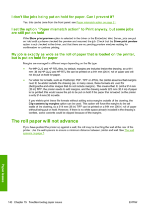 Page 148I don’t like jobs being put on hold for paper. Can I prevent it?
Yes, this can be done from the front panel: see Paper mismatch action on page 21.
I set the option “Paper mismatch action” to Print anyway, but some jobs
are still put on hold
If the Show print preview option is selected in the driver or the Embedded Web Server, jobs are put
on hold until you have checked the preview and resumed the job. Check that the Show print preview
option is not checked in the driver, and that there are no pending...