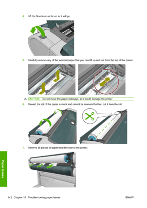 Page 1504.Lift the blue lever as far up as it will go.
5.Carefully remove any of the jammed paper that you can lift up and out from the top of the printer.
CAUTION:Do not move the paper sideways, as it could damage the printer.
6.Rewind the roll. If the paper is stuck and cannot be rewound further, cut it from the roll.
7.Remove all pieces of paper from the rear of the printer.
142 Chapter 15   Troubleshooting paper issues ENWW
Paper issues
 