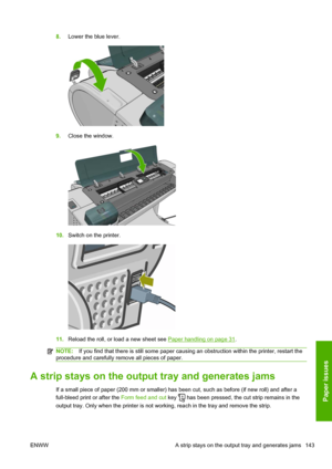 Page 1518.Lower the blue lever.
9.Close the window.
10.Switch on the printer.
11.Reload the roll, or load a new sheet see Paper handling on page 31.
NOTE:If you find that there is still some paper causing an obstruction within the printer, restart the
procedure and carefully remove all pieces of paper.
A strip stays on the output tray and generates jams
If a small piece of paper (200 mm or smaller) has been cut, such as before (if new roll) and after a
full-bleed print or after the Form feed and cut key 
 has...