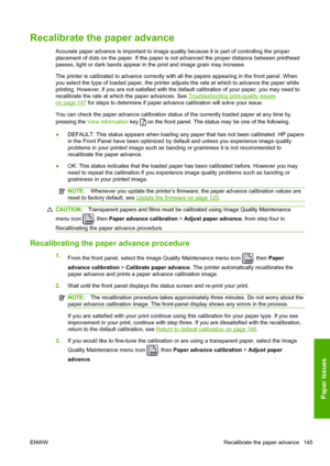 Page 153Recalibrate the paper advance
Accurate paper advance is important to image quality because it is part of controlling the proper
placement of dots on the paper. If the paper is not advanced the proper distance between printhead
passes, light or dark bands appear in the print and image grain may increase.
The printer is calibrated to advance correctly with all the papers appearing in the front panel. When
you select the type of loaded paper, the printer adjusts the rate at which to advance the paper while...