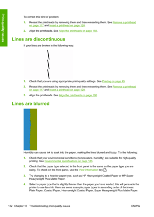 Page 160To correct this kind of problem:
1.Reseat the printheads by removing them and then reinserting them. See 
Remove a printhead
on page 117 and Insert a printhead on page 120.
2.Align the printheads. See 
Align the printheads on page 168.
Lines are discontinuous
If your lines are broken in the following way:
1.Check that you are using appropriate print-quality settings. See Printing on page 49.
2.Reseat the printheads by removing them and then reinserting them. See 
Remove a printhead
on page 117 and Insert...