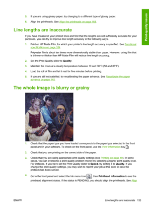 Page 1615.If you are using glossy paper, try changing to a different type of glossy paper.
6.Align the printheads. See 
Align the printheads on page 168.
Line lengths are inaccurate
If you have measured your printed lines and find that the lengths are not sufficiently accurate for your
purposes, you can try to improve line length accuracy in the following ways.
1.Print on HP Matte Film, for which your printers line length accuracy is specified. See 
Functional
specifications on page 184.
Polyester film is about...