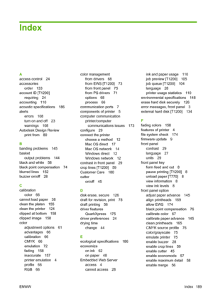 Page 197Index
A
access control 24
accessories
order 133
account ID [T1200]
requiring 24
accounting 110
acoustic specifications 186
alerts
errors 108
turn on and off 23
warnings 108
Autodesk Design Review
print from 80
B
banding problems 145
basket
output problems 144
black and white 58
black point compensation 74
blurred lines 152
buzzer on/off 28
C
calibration
color 66
cannot load paper 38
clean the platen 155
clean the printer 124
clipped at bottom 158
clipped image 158
color
adjustment options 61
advantages...