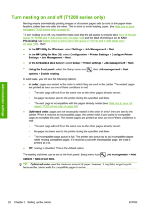 Page 30Turn nesting on and off (T1200 series only)
Nesting means automatically printing images or document pages side by side on the paper when
feasible, rather than one after the other. This is done to avoid wasting paper. See 
Nest jobs to save
roll paper (T1200 series only) on page 60.
To turn nesting on or off, you must first make sure that the job queue is enabled (see 
Turn off the job
queue (T770 HD and T1200 series only) on page 105) and the start of printing is set to After
Processing (see 
Select when...