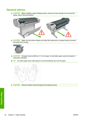 Page 40General advice
CAUTION:Before starting a paper loading process, ensure you have enough room around the
printer, both in front and behind.
CAUTION:Make sure the printer wheels are locked (the brake lever is pressed down) to prevent
the printer from moving.
CAUTION:All paper must be 280 mm (11 in) or longer. A4 and letter paper cannot be loaded in
landscape orientation.
TIP:For photo paper wear cotton gloves to avoid transferring oils onto the paper.
CAUTION:Keep the basket closed throughout the loading...