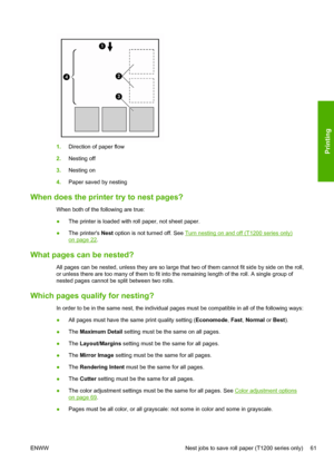 Page 691.Direction of paper flow
2.Nesting off
3.Nesting on
4.Paper saved by nesting
When does the printer try to nest pages?
When both of the following are true:
●The printer is loaded with roll paper, not sheet paper.
●The printers Nest option is not turned off. See 
Turn nesting on and off (T1200 series only)
on page 22.
What pages can be nested?
All pages can be nested, unless they are so large that two of them cannot fit side by side on the roll,
or unless there are too many of them to fit into the...
