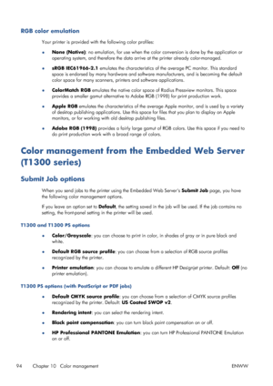 Page 102RGB color emulation
Your printer is provided with the following color profiles:
●None (Native): no emulation, for use when the color conversion is done by the application or
operating system, and therefore the data arrive at the printer already color-managed.
●sRGB IEC61966-2.1 emulates the characteristics of the average PC monitor. This standard
space is endorsed by many hardware and software manufacturers, and is becoming the default
color space for many scanners, printers and software applications....