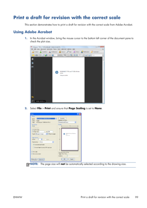 Page 107Print a draft for revision with the correct scale
This section demonstrates how to print a draft for revision with the correct scale from Adobe Acrobat.
Using Adobe Acrobat
1.In the Acrobat window, bring the mouse cursor to the bottom left corner of the document pane to
check the plot size.
2.Select File > Print and ensure that Page Scaling is set to None.
NOTE:The page size will not be automatically selected according to the drawing size.
ENWWPrint a draft for revision with the correct scale
99
 