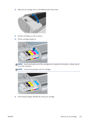 Page 1352.Open the ink cartridge cover on the left-hand side of the printer.
3.Grip the cartridge you wish to remove.
4.Pull the cartridge straight up.
NOTE:Avoid touching the end of the cartridge that is inserted into the printer, as there may be
ink on the connection.
NOTE:Avoid storing partially used ink cartridges.
5.The front-panel display identifies the missing ink cartridge.
ENWWRemove an ink cartridge
127
 