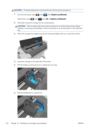 Page 138CAUTION:Printhead replacement must be performed with the printer powered on.
1.
From the front panel, press , then , then Replace printheads.
Alternatively, press 
, then , then Ink > Replace printheads.
2.The printer moves the carriage into the correct position.
CAUTION:If the carriage is left in the removal position for more than three minutes without
inserting or removing any printheads, it tries to move back to its normal position in the right-hand
end.
3.When the carriage has stopped moving, the...