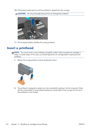 Page 14010.Pull the blue handle upward until the printhead is released from the carriage.
CAUTION:Do not pull abruptly because this can damage the printhead.
11.The front-panel display identifies the missing printhead.
Insert a printhead
NOTE:You cannot insert a new printhead successfully if either of the connected ink cartridges is
empty, or nearly empty. In this case, you should replace the ink cartridge before inserting the new
printhead.
1.Remove the orange protective caps by pulling them down.
2.The...