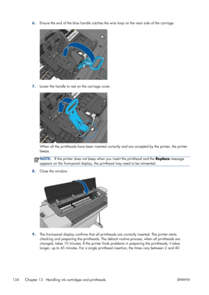 Page 1426.Ensure the end of the blue handle catches the wire loop on the near side of the carriage.
7.Lower the handle to rest on the carriage cover.
When all the printheads have been inserted correctly and are accepted by the printer, the printer
beeps.
NOTE:If the printer does not beep when you insert the printhead and the Replace message
appears on the front-panel display, the printhead may need to be reinserted.
8.Close the window.
9.The front-panel display confirms that all printheads are correctly...