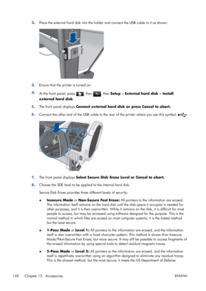 Page 1562.Place the external hard disk into the holder and connect the USB cable to it as shown.
3.Ensure that the printer is turned on.
4.
At the front panel, press 
, then , then Setup > External hard disk > Install
external hard disk.
5.The front panel displays Connect external hard disk or press Cancel to abort.
6.
Connect the other end of the USB cable to the rear of the printer where you see this symbol: 
7.The front panel displays Select Secure Disk Erase Level or Cancel to abort.
8.Choose the SDE level...