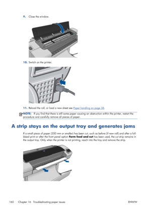 Page 1689.Close the window.
10.Switch on the printer.
11.Reload the roll, or load a new sheet see Paper handling on page 38.
NOTE:If you find that there is still some paper causing an obstruction within the printer, restart the
procedure and carefully remove all pieces of paper.
A strip stays on the output tray and generates jams
If a small piece of paper (200 mm or smaller) has been cut, such as before (if new roll) and after a full-
bleed print or after the front panel option Form feed and cut has been used,...