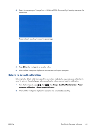 Page 1714.Select the percentage of change from –100% to +100%. To correct light banding, decrease the
percentage.
To correct dark banding, increase the percentage.
5.Press OK on the front panel, to save the value.
6.Wait until the front panel displays the status screen and reprint your print.
Return to default calibration
Returning to the default calibration sets all the corrections made by the paper advance calibration to
zero. To return to the default paper advance calibration value, you must reset the...