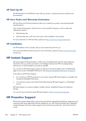 Page 210HP Start-Up Kit
The HP Start-Up Kit is the DVD that comes with your printer; it contains the printers software and
documentation.
HP Care Packs and Warranty Extensions
HP Care Packs and Warranty Extensions allow you to extend your printers warranty beyond the
standard period.
They include remote support. On-site service is also provided if necessary, with two alternative
response-time options.
●Next business day
●Same business day, within four hours (may not be available in all countries)
For more...