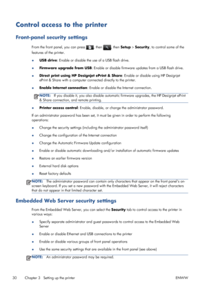 Page 38Control access to the printer
Front-panel security settings
From the front panel, you can press , then , then Setup > Security, to control some of the
features of the printer.
●USB drive: Enable or disable the use of a USB flash drive.
●Firmware upgrade from USB: Enable or disable firmware updates from a USB flash drive.
●Direct print using HP Designjet ePrint & Share: Enable or disable using HP Designjet
ePrint & Share with a computer connected directly to the printer.
●Enable Internet connection:...