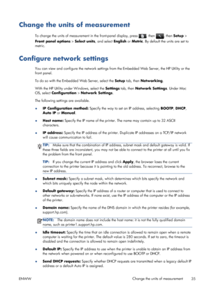 Page 43Change the units of measurement
To change the units of measurement in the front-panel display, press , then , then Setup >
Front panel options > Select units, and select English or Metric. By default the units are set to
metric.
Configure network settings
You can view and configure the network settings from the Embedded Web Server, the HP Utility or the
front panel.
To do so with the Embedded Web Server, select the Setup tab, then Networking.
With the HP Utility under Windows, select the Settings tab,...