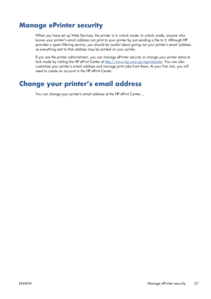 Page 45Manage ePrinter security
When you have set up Web Services, the printer is in unlock mode. In unlock mode, anyone who
knows your printers email address can print to your printer by just sending a file to it. Although HP
provides a spam filtering service, you should be careful about giving out your printers email address,
as everything sent to that address may be printed on your printer.
If you are the printer administrator, you can manage ePrinter security or change your printer status to
lock mode by...