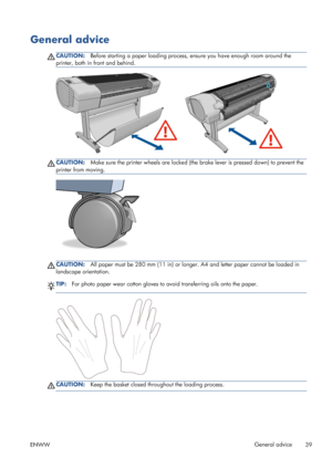 Page 47General advice
CAUTION:Before starting a paper loading process, ensure you have enough room around the
printer, both in front and behind.
CAUTION:Make sure the printer wheels are locked (the brake lever is pressed down) to prevent the
printer from moving.
CAUTION:All paper must be 280 mm (11 in) or longer. A4 and letter paper cannot be loaded in
landscape orientation.
TIP:For photo paper wear cotton gloves to avoid transferring oils onto the paper.
CAUTION:Keep the basket closed throughout the loading...