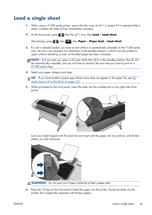 Page 53Load a single sheet
1.When using a T1300 series printer, ensure that the cover of roll 1 is closed. If it is opened while a
sheet is loaded, the sheet will be immediately unloaded.
2.
At the front panel, press 
 then the roll 1 icon, then Load > Load sheet.
Alternatively, press 
, then , then Paper > Paper load > Load sheet.
3.If a roll is already loaded, you have to wait while it is automatically unloaded. In the T1300 series
only, the roll is not unloaded, but withdrawn to the standby position, so that...