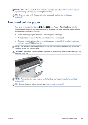 Page 57NOTE:If the cutter is turned off, it will not cut the paper between jobs, but it will continue to cut the
paper on loading, unloading and switching between rolls.
TIP:To cut roll paper while the automatic cutter is disabled, see Feed and cut the paper
on page 49.
Feed and cut the paper
If you go to the front panel and press , then , then Paper > Form feed and cut, the
printer advances the paper and makes a straight cut across the front edge. There are several possible
reasons why you might want to do...