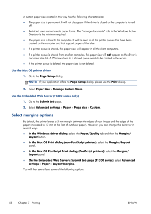 Page 66A custom paper size created in this way has the following characteristics:
●The paper size is permanent. It will not disappear if the driver is closed or the computer is turned
off.
●Restricted users cannot create paper forms. The “manage documents” role in the Windows Active
Directory is the minimum required.
●The paper size is local to the computer. It will be seen in all the printer queues that have been
created on the computer and that support paper of that size.
●If a printer queue is shared, this...