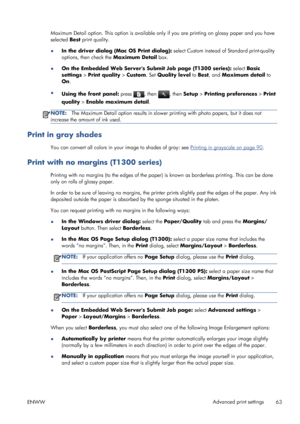 Page 71Maximum Detail option. This option is available only if you are printing on glossy paper and you have
selected Best print quality.
●In the driver dialog (Mac OS Print dialog): select Custom instead of Standard print-quality
options, then check the Maximum Detail box.
●On the Embedded Web Servers Submit Job page (T1300 series): select Basic
settings > Print quality > Custom. Set Quality level to Best, and Maximum detail to
On.
●
Using the front panel: press 
, then , then Setup > Printing preferences >...