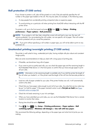 Page 75Roll protection (T1300 series)
If you choose to protect a roll, jobs will be printed on it only if the job explicitly specifies the roll
number or the paper type loaded on the roll. This may be useful, for example, in the following cases.
●To stop people from accidentally printing unimportant jobs on expensive paper.
●To avoid printing on a particular roll when printing from AutoCAD without interacting with the HP
printer driver.
To protect a roll, go to the front panel and press 
, then , then Setup >...