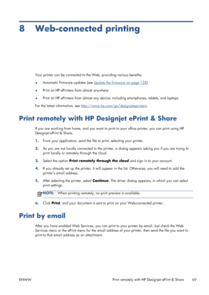 Page 778 Web-connected printing
Your printer can be connected to the Web, providing various benefits:
●Automatic firmware updates (see 
Update the firmware on page 138)
●Print on HP ePrinters from almost anywhere
●Print on HP ePrinters from almost any device, including smartphones, tablets, and laptops
For the latest information, see 
http://www.hp.com/go/designjeteprinters.
Print remotely with HP Designjet ePrint & Share
If you are working from home, and you want to print to your office printer, you can print...