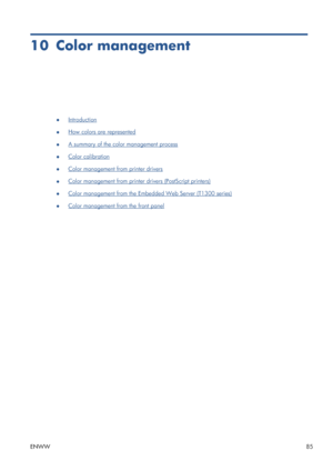 Page 9310 Color management
●Introduction
●
How colors are represented
●
A summary of the color management process
●
Color calibration
●
Color management from printer drivers
●
Color management from printer drivers (PostScript printers)
●
Color management from the Embedded Web Server (T1300 series)
●
Color management from the front panel
ENWW85
 