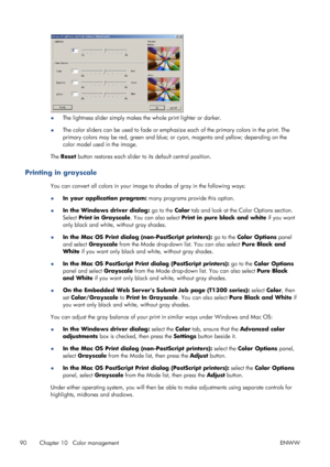 Page 98●The lightness slider simply makes the whole print lighter or darker.
●The color sliders can be used to fade or emphasize each of the primary colors in the print. The
primary colors may be red, green and blue; or cyan, magenta and yellow; depending on the
color model used in the image.
The Reset button restores each slider to its default central position.
Printing in grayscale
You can convert all colors in your image to shades of gray in the following ways:
●In your application program: many programs...