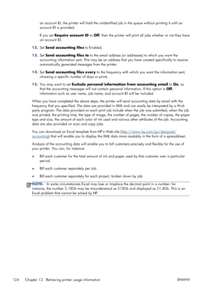 Page 132an account ID, the printer will hold the unidentified job in the queue without printing it until an
account ID is provided.
If you set Require account ID to Off, then the printer will print all jobs whether or not they have
an account ID.
12.Set Send accounting files to Enabled.
13.Set Send accounting files to to the email address (or addresses) to which you want the
accounting information sent. This may be an address that you have created specifically to receive
automatically generated messages from the...