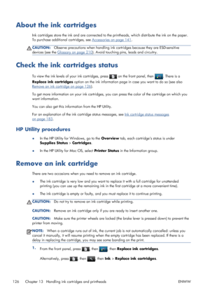 Page 134About the ink cartridges
Ink cartridges store the ink and are connected to the printheads, which distribute the ink on the paper.
To purchase additional cartridges, see 
Accessories on page 141.
CAUTION:Observe precautions when handling ink cartridges because they are ESD-sensitive
devices (see the 
Glossary on page 210). Avoid touching pins, leads and circuitry.
Check the ink cartridges status
To view the ink levels of your ink cartridges, press  on the front panel, then . There is a
Replace ink...