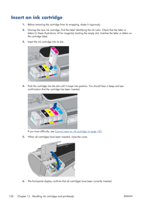 Page 136Insert an ink cartridge
1.Before removing the cartridge from its wrapping, shake it vigorously.
2.Unwrap the new ink cartridge, find the label identifying the ink color. Check that the letter or
letters (in these illustrations, M for magenta) marking the empty slot, matches the letter or letters on
the cartridge label.
3.Insert the ink cartridge into its slot.
4.Push the cartridge into the slot until it snaps into position. You should hear a beep and see
confirmation that the cartridge has been...