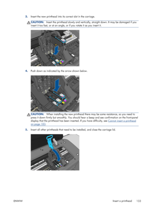 Page 1413.Insert the new printhead into its correct slot in the carriage.
CAUTION:Insert the printhead slowly and vertically, straight down. It may be damaged if you
insert it too fast, or at an angle, or if you rotate it as you insert it.
4.Push down as indicated by the arrow shown below.
CAUTION:When installing the new printhead there may be some resistance, so you need to
press it down firmly but smoothly. You should hear a beep and see confirmation on the front-panel
display that the printhead has been...