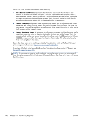 Page 148Secure Disk Erase provides three different levels of security:
●Non-Secure Fast Erase: all pointers to the information are erased. The information itself
remains on the hard disk until the disk space it occupies is needed for other purposes, and it is
then overwritten. While it remains on the disk, it is difficult for most people to access, but may be
accessed using software designed for the purpose. This is the normal method in which files are
erased on most computer systems; it is the fastest method...