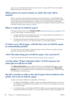 Page 164paper. You can manually resume the job, forcing it to print on a paper other than the one originally
specified, otherwise it will stay on hold.
Which criteria are used to decide on which roll a job will be
printed?
When a user sends a job, the desired paper type can be set (in the driver or in the Embedded Web
Server). The printer will print the job on a roll of paper of the chosen paper type that is large enough to
print the drawing without clipping. If there is more than one roll on which the job could...