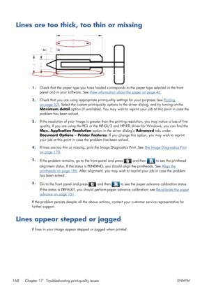 Page 176Lines are too thick, too thin or missing
1.Check that the paper type you have loaded corresponds to the paper type selected in the front
panel and in your software. See 
View information about the paper on page 46.
2.Check that you are using appropriate print-quality settings for your purposes (see 
Printing
on page 52). Select the custom print-quality options in the driver dialog, and try turning on the
Maximum detail option (if available). You may wish to reprint your job at this point in case the...